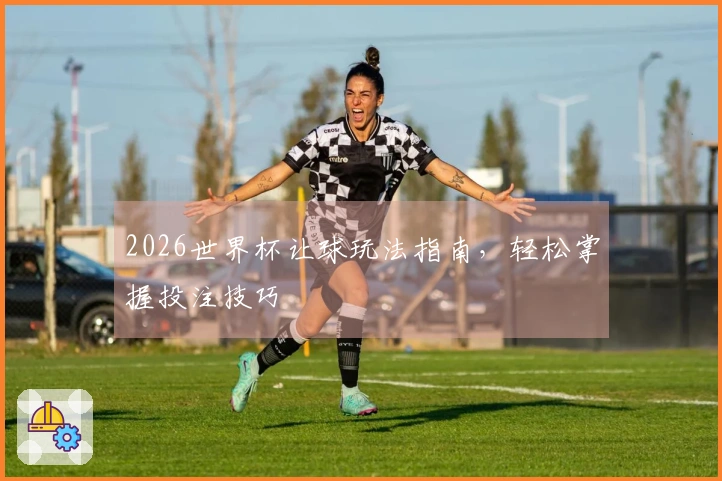 2026世界杯让球玩法指南，轻松掌握投注技巧