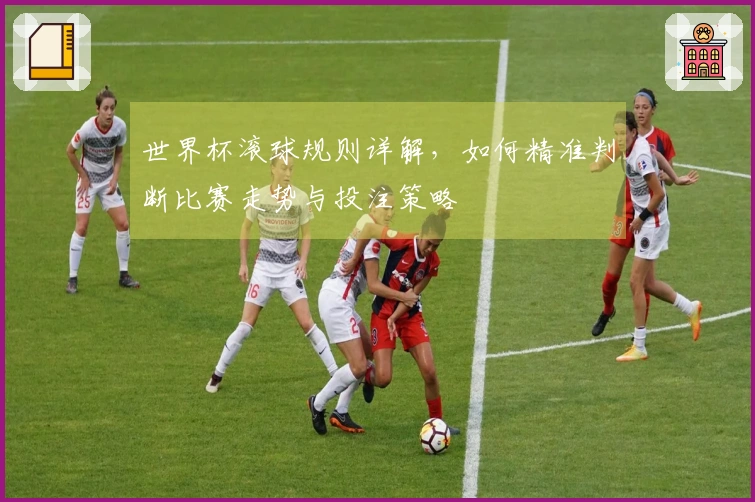 世界杯滚球规则详解，如何精准判断比赛走势与投注策略